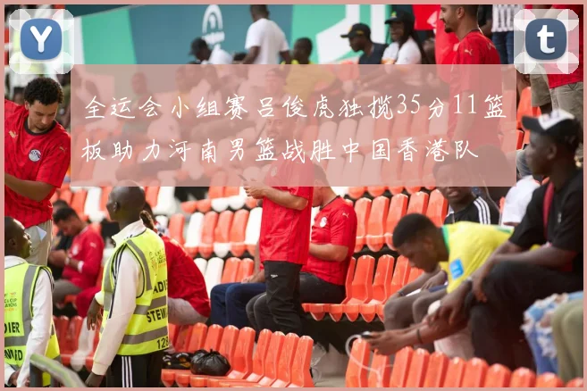 全运会小组赛吕俊虎独揽35分11篮板助力河南男篮战胜中国香港队