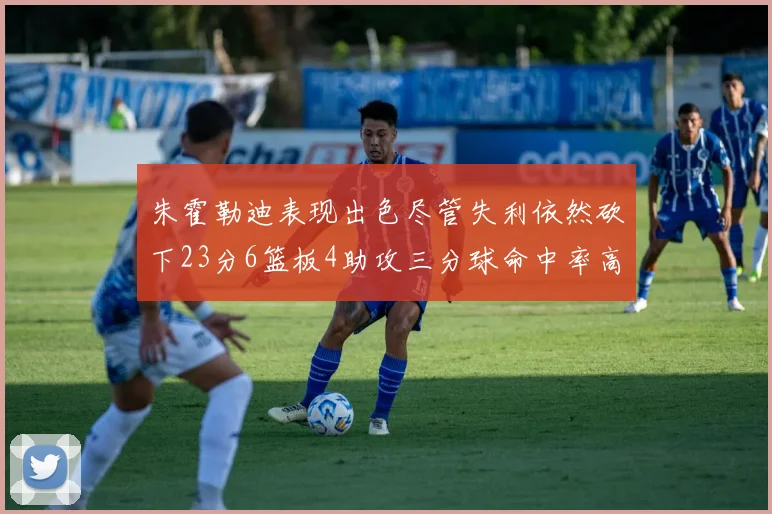 朱霍勒迪表现出色尽管失利依然砍下23分6篮板4助攻三分球命中率高达50