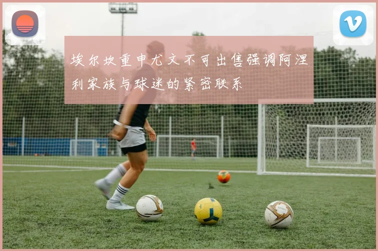埃尔坎重申尤文不可出售强调阿涅利家族与球迷的紧密联系