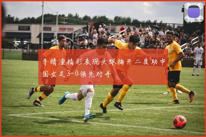 李晴潼精彩表现头球梅开二度助中国女足3-0领先对手