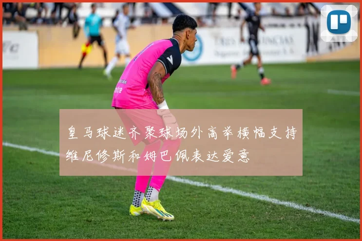 皇马球迷齐聚球场外高举横幅支持维尼修斯和姆巴佩表达爱意