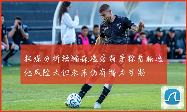 拓媒分析杨瀚森选秀前景称首轮选他风险大但未来仍有潜力可期