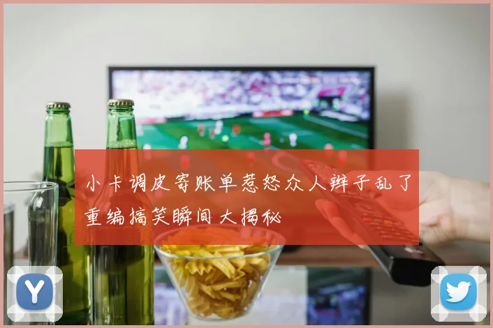 小卡调皮寄账单惹怒众人辫子乱了重编搞笑瞬间大揭秘