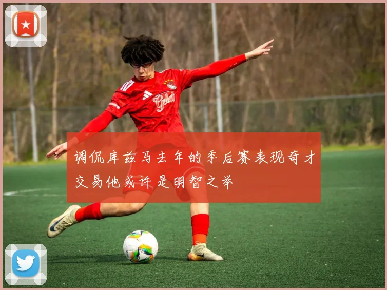 调侃库兹马去年的季后赛表现奇才交易他或许是明智之举