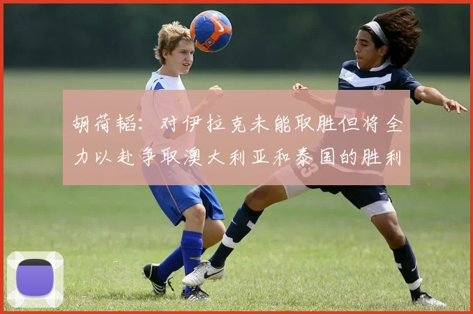 胡荷韬：对伊拉克未能取胜但将全力以赴争取澳大利亚和泰国的胜利