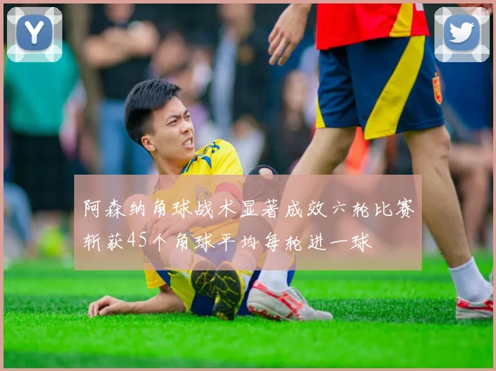 阿森纳角球战术显著成效六轮比赛斩获45个角球平均每轮进一球