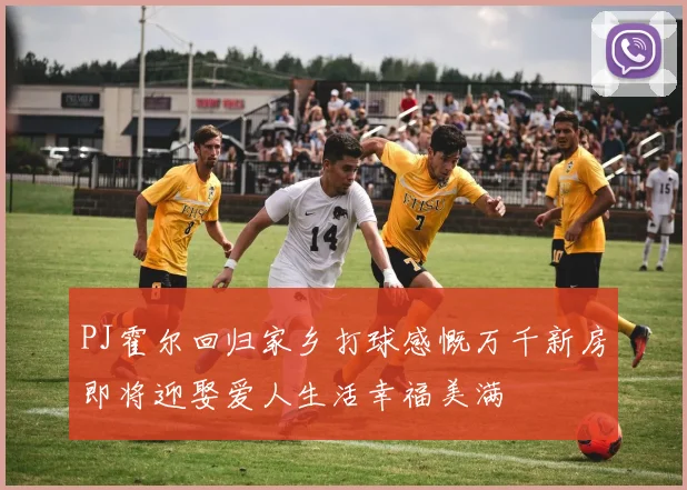 PJ霍尔回归家乡打球感慨万千新房即将迎娶爱人生活幸福美满