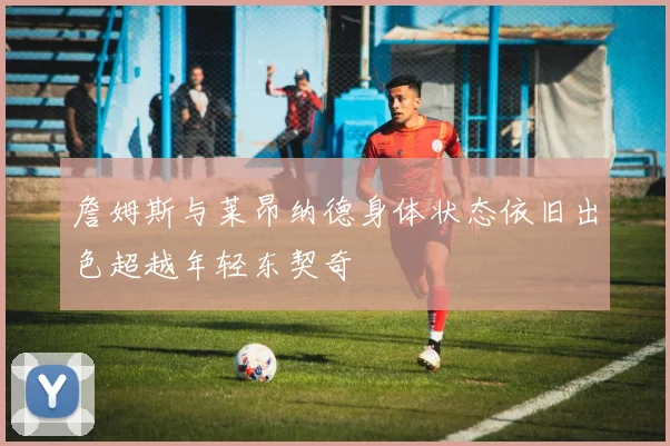 詹姆斯与莱昂纳德身体状态依旧出色超越年轻东契奇