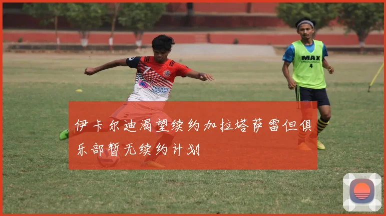 伊卡尔迪渴望续约加拉塔萨雷但俱乐部暂无续约计划