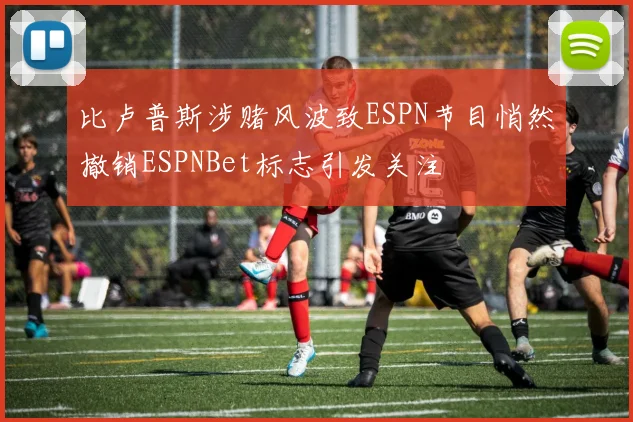 比卢普斯涉赌风波致ESPN节目悄然撤销ESPNBet标志引发关注