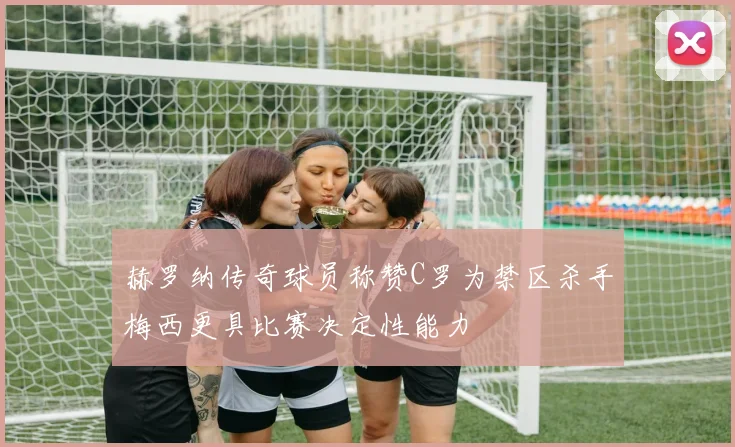 赫罗纳传奇球员称赞C罗为禁区杀手梅西更具比赛决定性能力