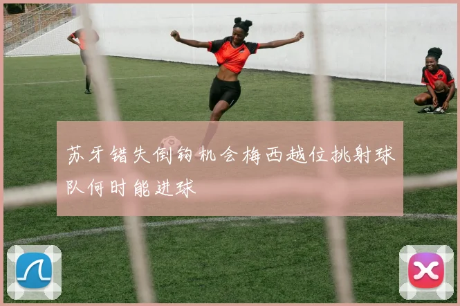 苏牙错失倒钩机会梅西越位挑射球队何时能进球