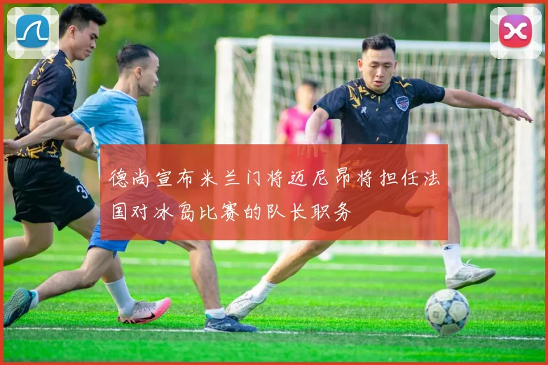 德尚宣布米兰门将迈尼昂将担任法国对冰岛比赛的队长职务