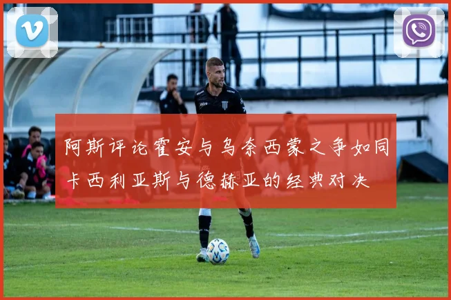 阿斯评论霍安与乌奈西蒙之争如同卡西利亚斯与德赫亚的经典对决