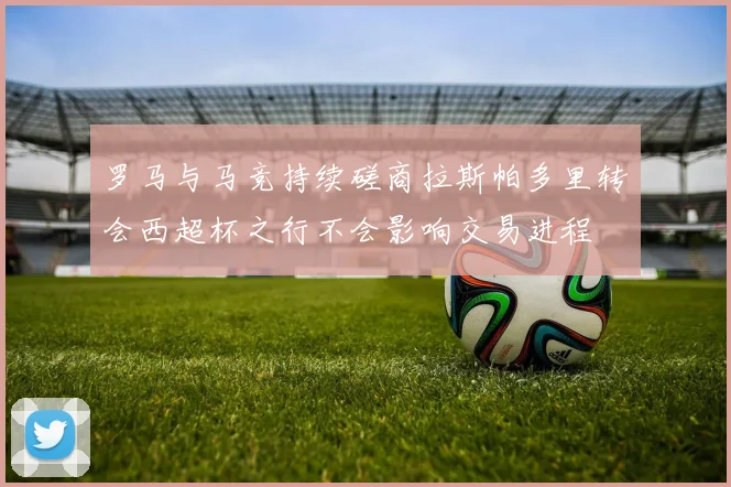 罗马与马竞持续磋商拉斯帕多里转会西超杯之行不会影响交易进程