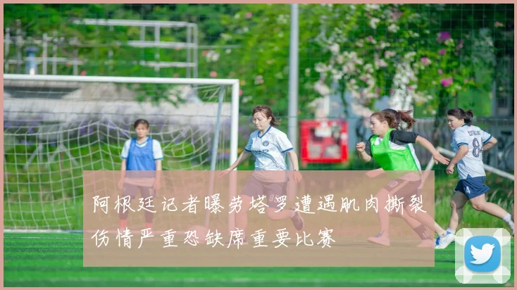 阿根廷记者曝劳塔罗遭遇肌肉撕裂伤情严重恐缺席重要比赛