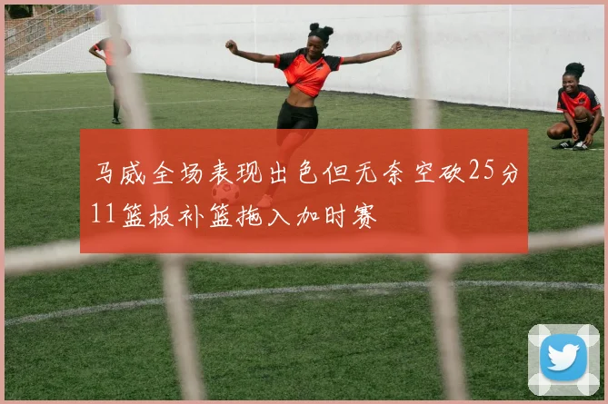 马威全场表现出色但无奈空砍25分11篮板补篮拖入加时赛