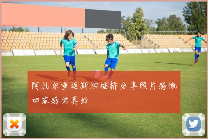 阿扎尔重返斯坦福桥分享照片感慨回家感觉真好
