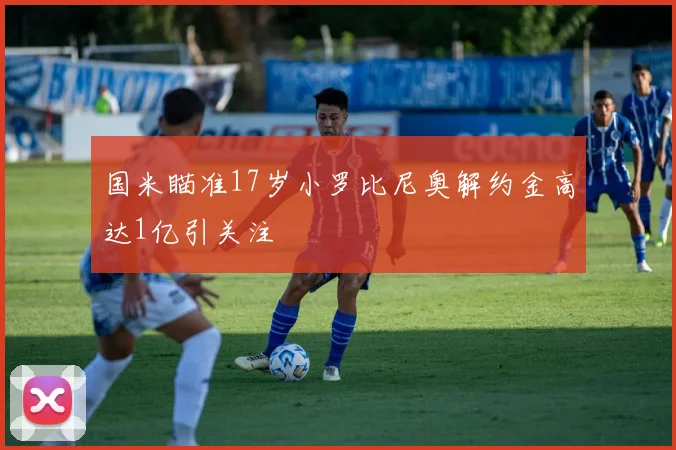 国米瞄准17岁小罗比尼奥解约金高达1亿引关注